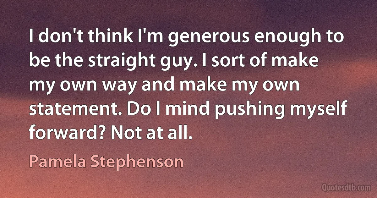 I don't think I'm generous enough to be the straight guy. I sort of make my own way and make my own statement. Do I mind pushing myself forward? Not at all. (Pamela Stephenson)