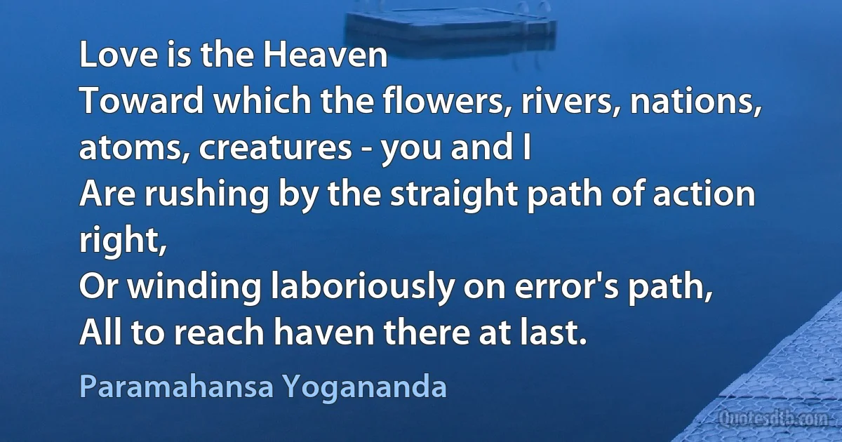 Love is the Heaven
Toward which the flowers, rivers, nations, atoms, creatures - you and I
Are rushing by the straight path of action right,
Or winding laboriously on error's path,
All to reach haven there at last. (Paramahansa Yogananda)