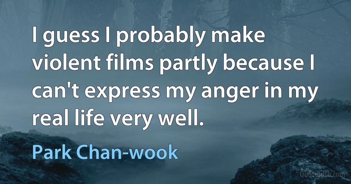 I guess I probably make violent films partly because I can't express my anger in my real life very well. (Park Chan-wook)