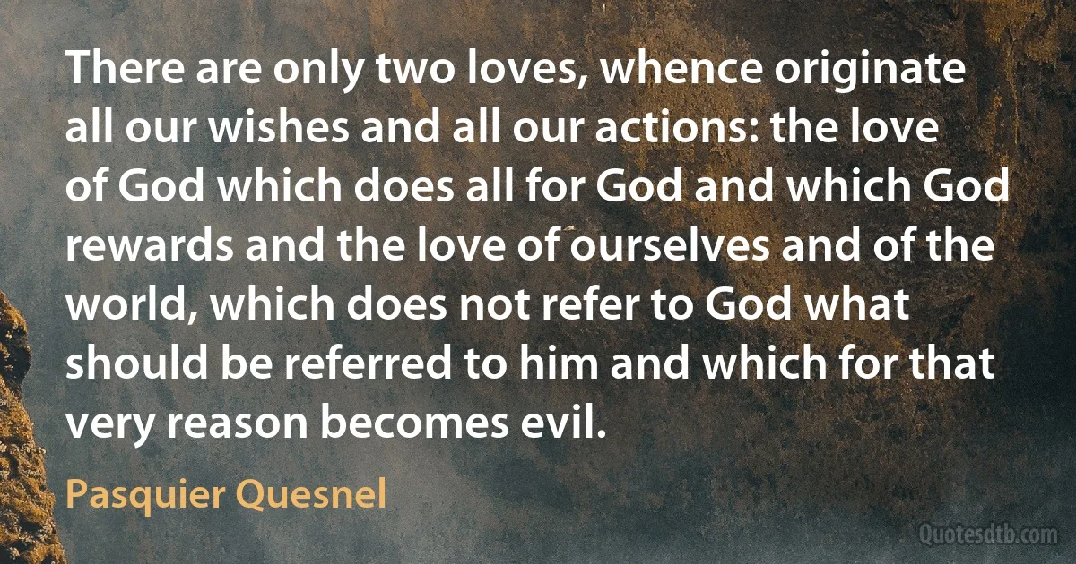 There are only two loves, whence originate all our wishes and all our actions: the love of God which does all for God and which God rewards and the love of ourselves and of the world, which does not refer to God what should be referred to him and which for that very reason becomes evil. (Pasquier Quesnel)