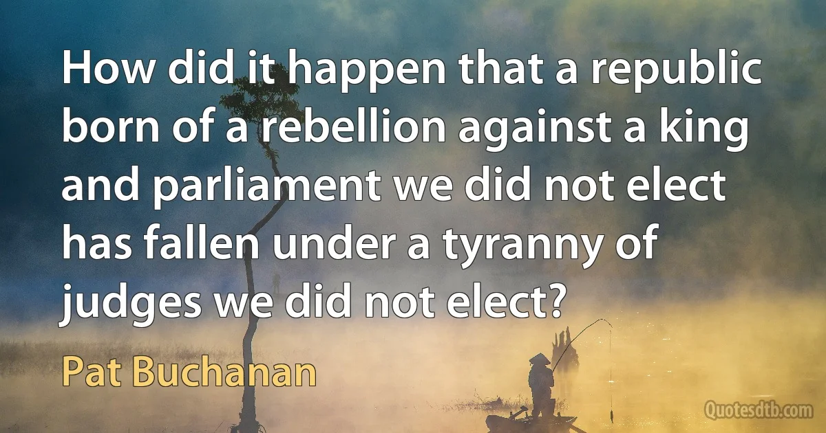 How did it happen that a republic born of a rebellion against a king and parliament we did not elect has fallen under a tyranny of judges we did not elect? (Pat Buchanan)