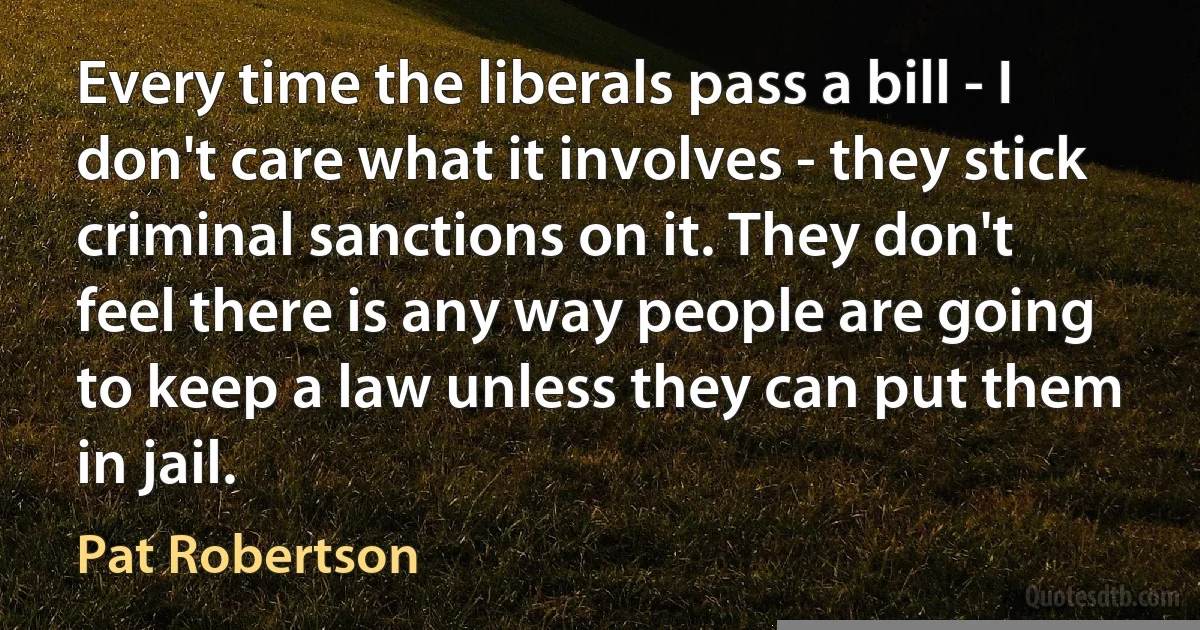 Every time the liberals pass a bill - I don't care what it involves - they stick criminal sanctions on it. They don't feel there is any way people are going to keep a law unless they can put them in jail. (Pat Robertson)