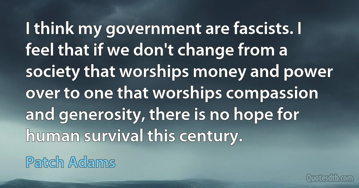 I think my government are fascists. I feel that if we don't change from a society that worships money and power over to one that worships compassion and generosity, there is no hope for human survival this century. (Patch Adams)