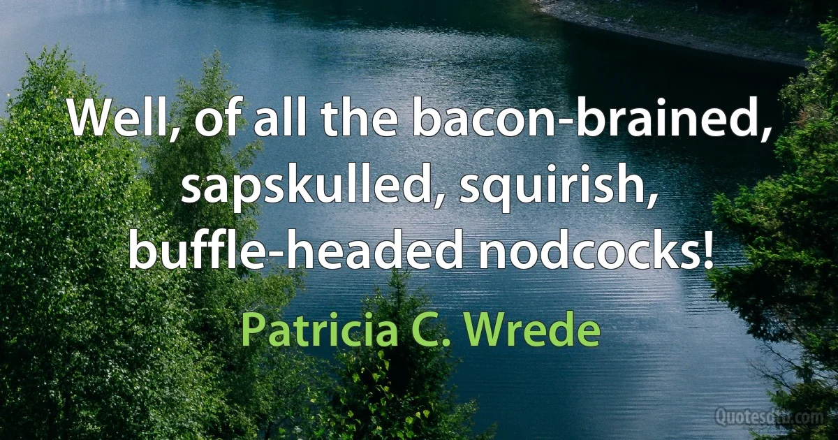 Well, of all the bacon-brained, sapskulled, squirish, buffle-headed nodcocks! (Patricia C. Wrede)