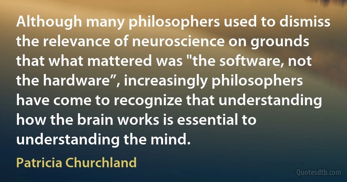 Although many philosophers used to dismiss the relevance of neuroscience on grounds that what mattered was "the software, not the hardware”, increasingly philosophers have come to recognize that understanding how the brain works is essential to understanding the mind. (Patricia Churchland)