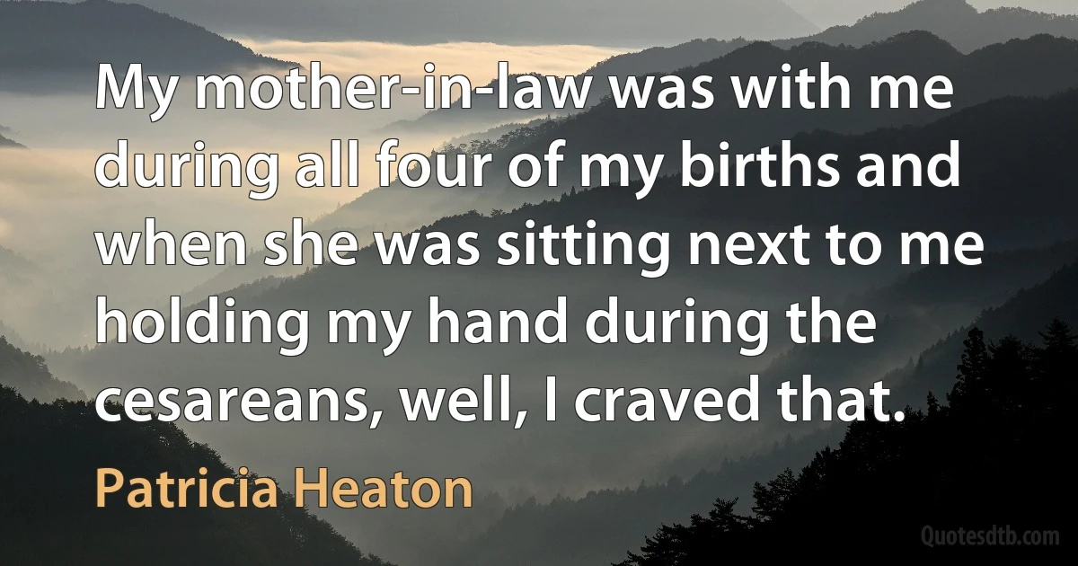 My mother-in-law was with me during all four of my births and when she was sitting next to me holding my hand during the cesareans, well, I craved that. (Patricia Heaton)