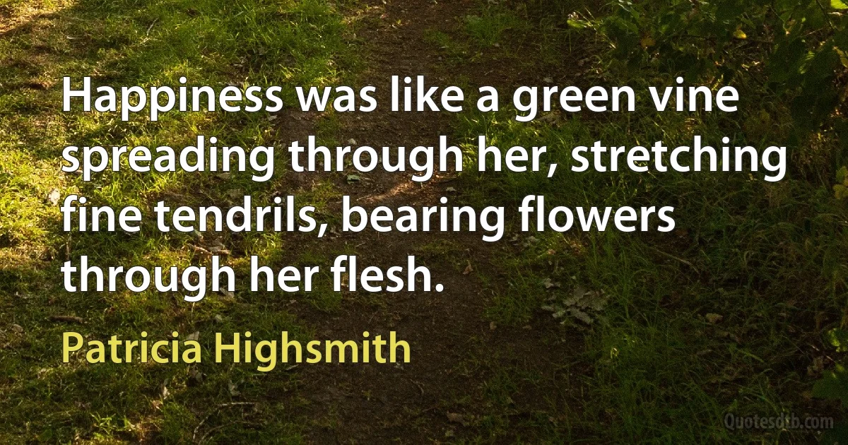 Happiness was like a green vine spreading through her, stretching fine tendrils, bearing flowers through her flesh. (Patricia Highsmith)