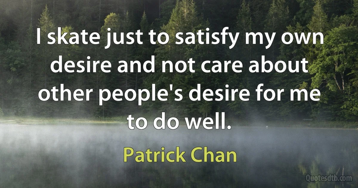 I skate just to satisfy my own desire and not care about other people's desire for me to do well. (Patrick Chan)