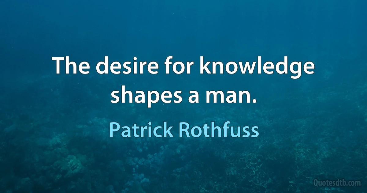 The desire for knowledge shapes a man. (Patrick Rothfuss)