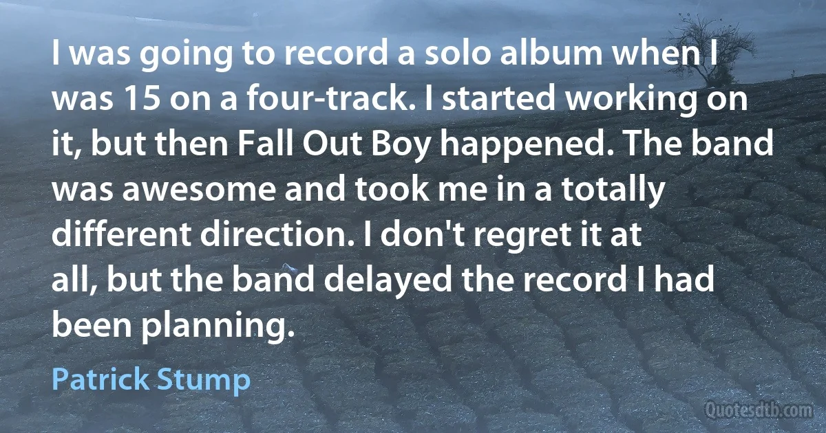 I was going to record a solo album when I was 15 on a four-track. I started working on it, but then Fall Out Boy happened. The band was awesome and took me in a totally different direction. I don't regret it at all, but the band delayed the record I had been planning. (Patrick Stump)