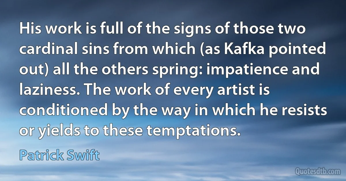 His work is full of the signs of those two cardinal sins from which (as Kafka pointed out) all the others spring: impatience and laziness. The work of every artist is conditioned by the way in which he resists or yields to these temptations. (Patrick Swift)