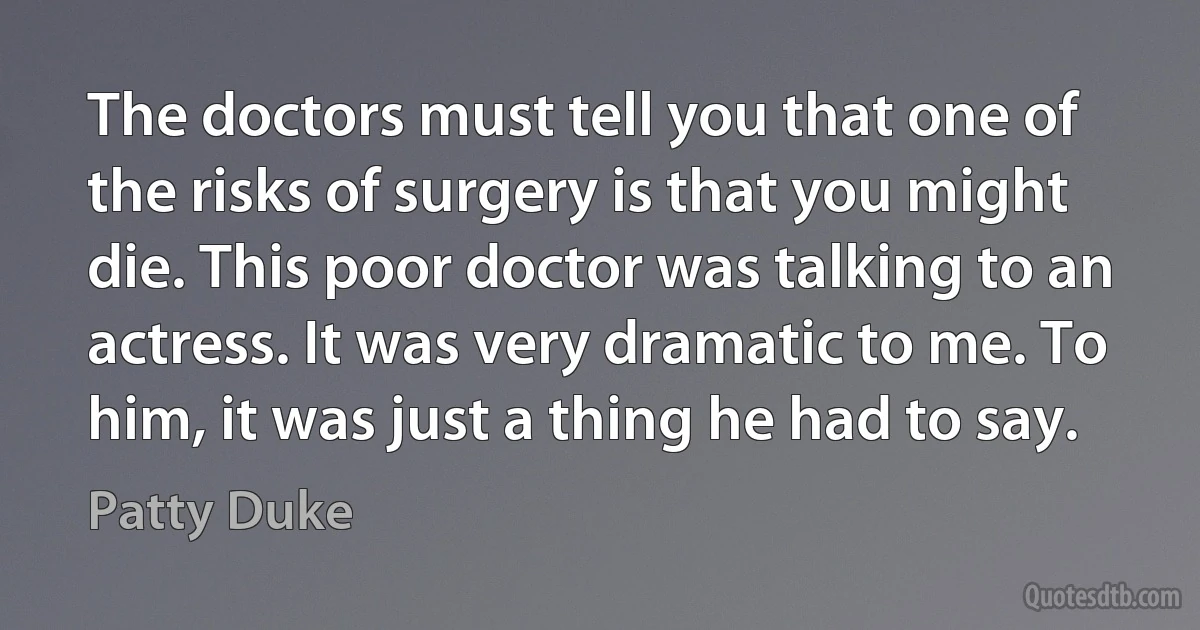 The doctors must tell you that one of the risks of surgery is that you might die. This poor doctor was talking to an actress. It was very dramatic to me. To him, it was just a thing he had to say. (Patty Duke)