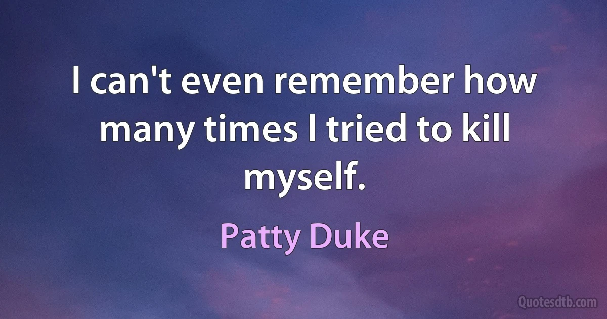 I can't even remember how many times I tried to kill myself. (Patty Duke)