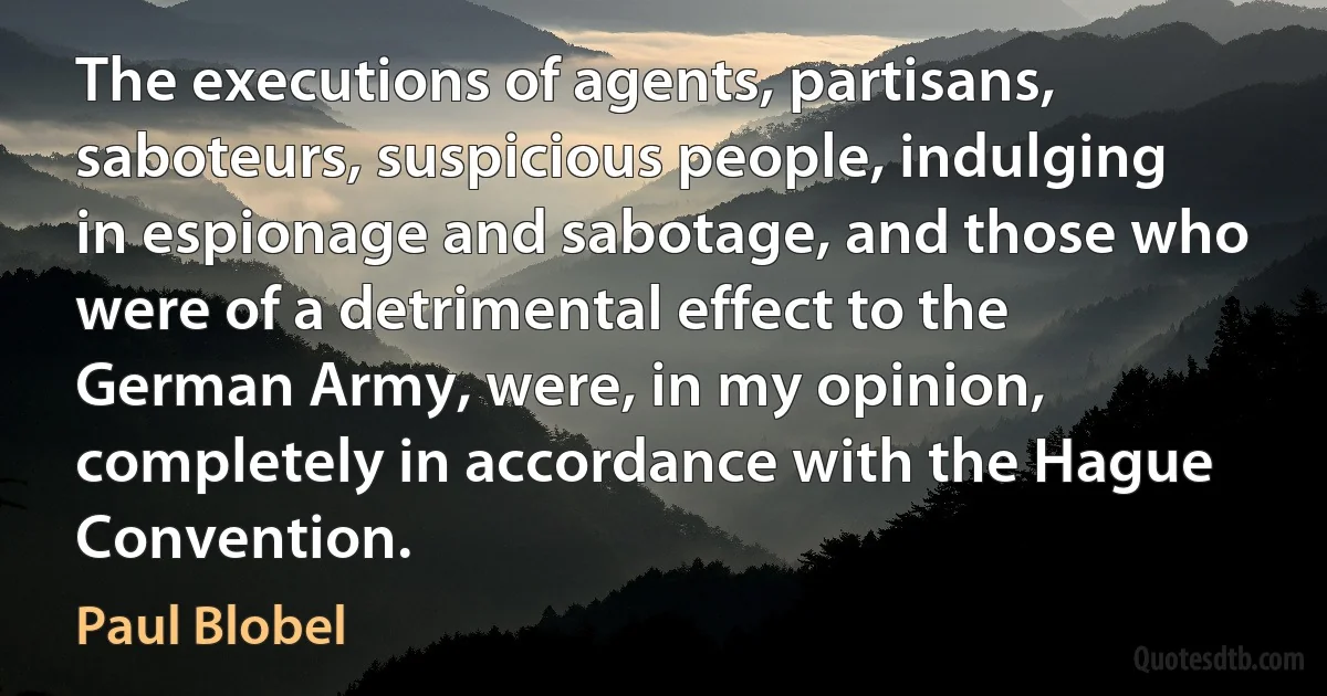 The executions of agents, partisans, saboteurs, suspicious people, indulging in espionage and sabotage, and those who were of a detrimental effect to the German Army, were, in my opinion, completely in accordance with the Hague Convention. (Paul Blobel)