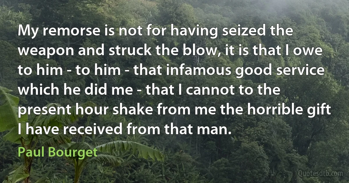 My remorse is not for having seized the weapon and struck the blow, it is that I owe to him - to him - that infamous good service which he did me - that I cannot to the present hour shake from me the horrible gift I have received from that man. (Paul Bourget)