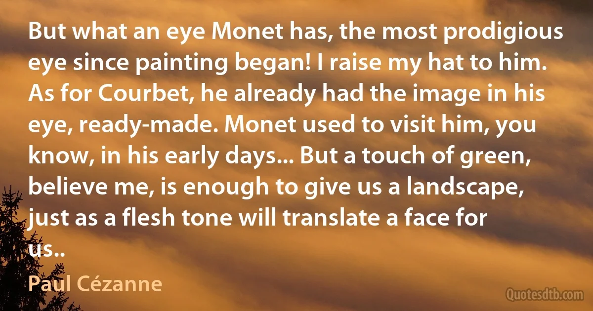 But what an eye Monet has, the most prodigious eye since painting began! I raise my hat to him. As for Courbet, he already had the image in his eye, ready-made. Monet used to visit him, you know, in his early days... But a touch of green, believe me, is enough to give us a landscape, just as a flesh tone will translate a face for us.. (Paul Cézanne)