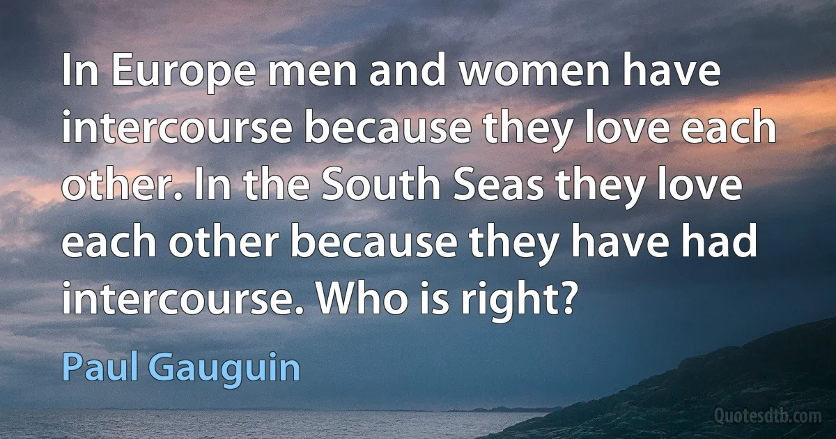 In Europe men and women have intercourse because they love each other. In the South Seas they love each other because they have had intercourse. Who is right? (Paul Gauguin)