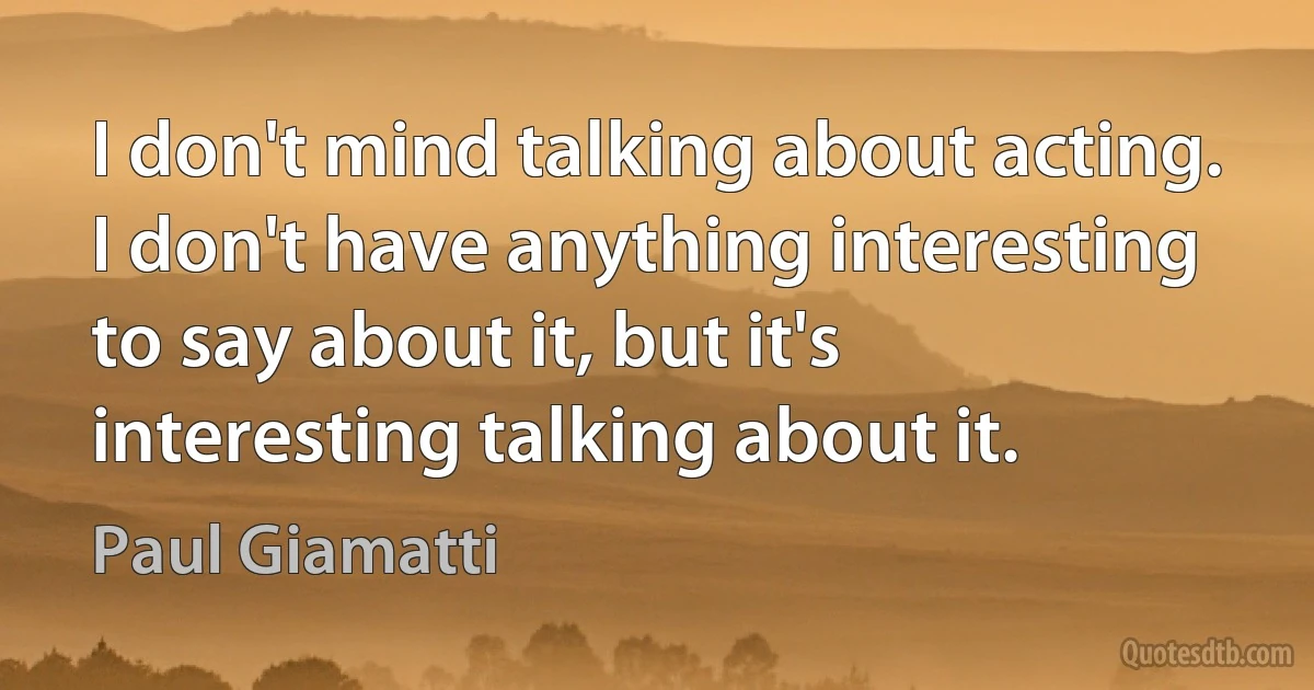 I don't mind talking about acting. I don't have anything interesting to say about it, but it's interesting talking about it. (Paul Giamatti)