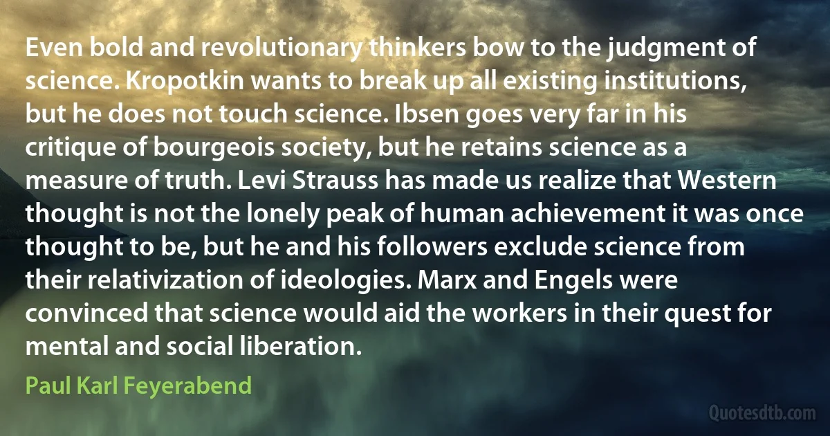 Even bold and revolutionary thinkers bow to the judgment of science. Kropotkin wants to break up all existing institutions, but he does not touch science. Ibsen goes very far in his critique of bourgeois society, but he retains science as a measure of truth. Levi Strauss has made us realize that Western thought is not the lonely peak of human achievement it was once thought to be, but he and his followers exclude science from their relativization of ideologies. Marx and Engels were convinced that science would aid the workers in their quest for mental and social liberation. (Paul Karl Feyerabend)