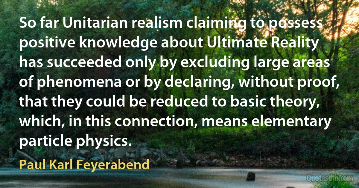 So far Unitarian realism claiming to possess positive knowledge about Ultimate Reality has succeeded only by excluding large areas of phenomena or by declaring, without proof, that they could be reduced to basic theory, which, in this connection, means elementary particle physics. (Paul Karl Feyerabend)