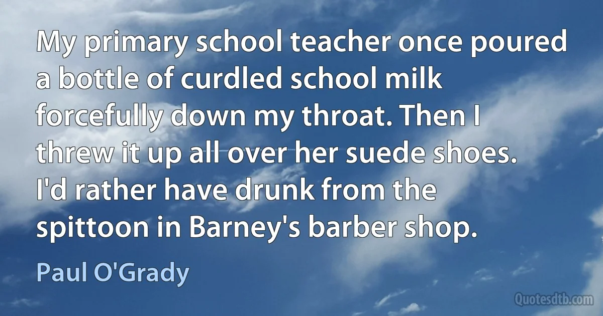 My primary school teacher once poured a bottle of curdled school milk forcefully down my throat. Then I threw it up all over her suede shoes. I'd rather have drunk from the spittoon in Barney's barber shop. (Paul O'Grady)