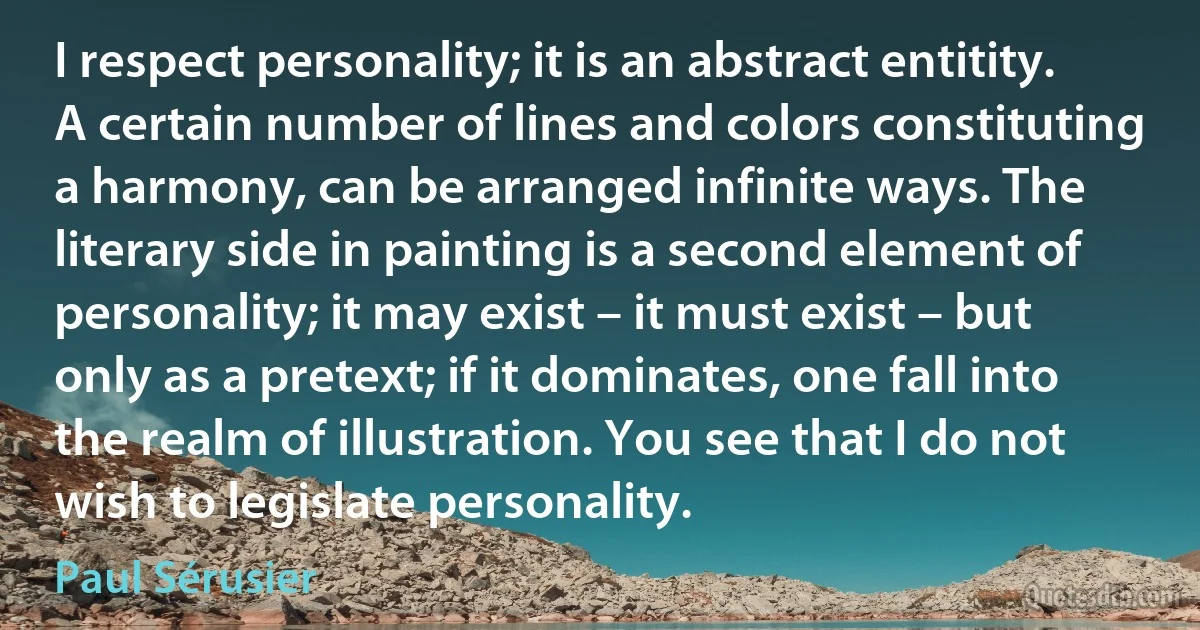 I respect personality; it is an abstract entitity. A certain number of lines and colors constituting a harmony, can be arranged infinite ways. The literary side in painting is a second element of personality; it may exist – it must exist – but only as a pretext; if it dominates, one fall into the realm of illustration. You see that I do not wish to legislate personality. (Paul Sérusier)