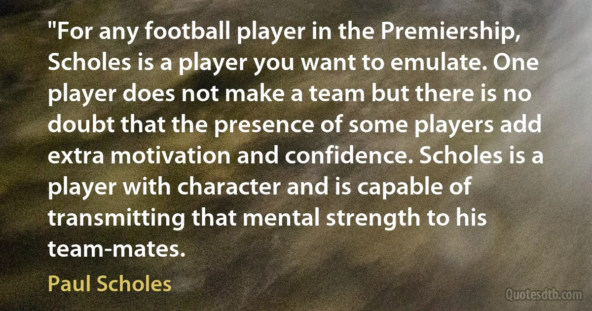 "For any football player in the Premiership, Scholes is a player you want to emulate. One player does not make a team but there is no doubt that the presence of some players add extra motivation and confidence. Scholes is a player with character and is capable of transmitting that mental strength to his team-mates. (Paul Scholes)