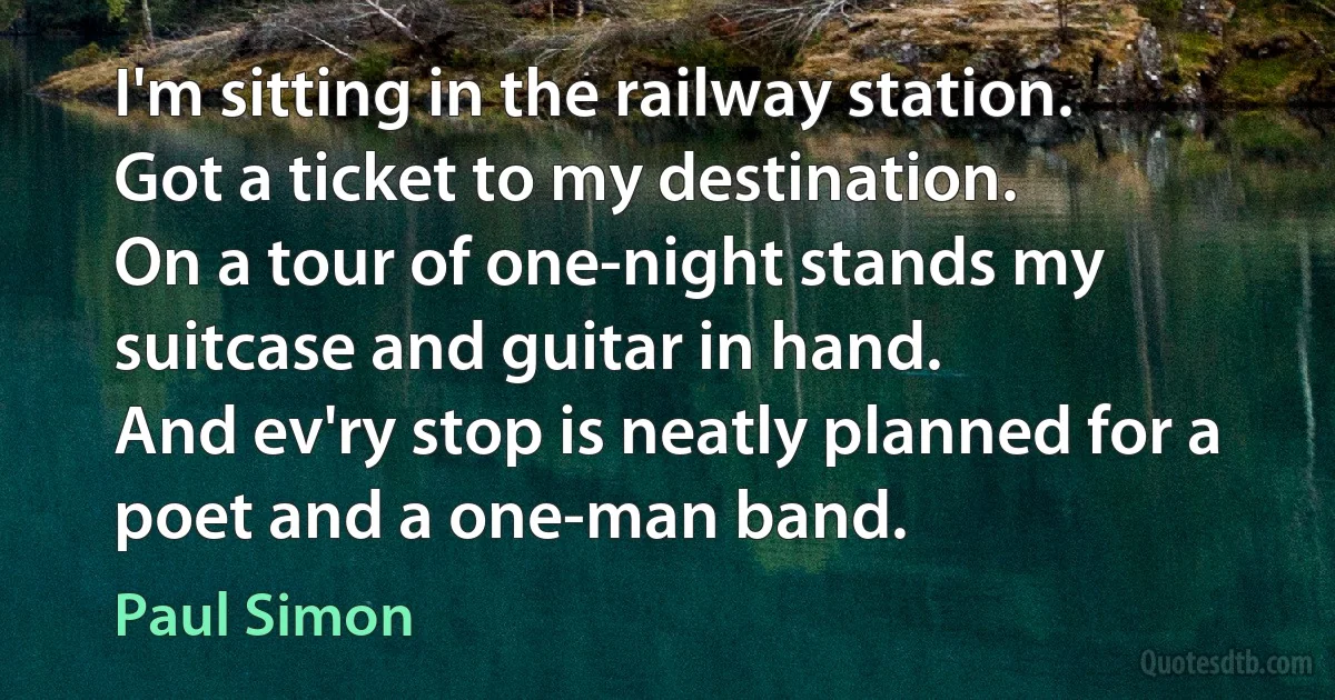 I'm sitting in the railway station.
Got a ticket to my destination.
On a tour of one-night stands my suitcase and guitar in hand.
And ev'ry stop is neatly planned for a poet and a one-man band. (Paul Simon)