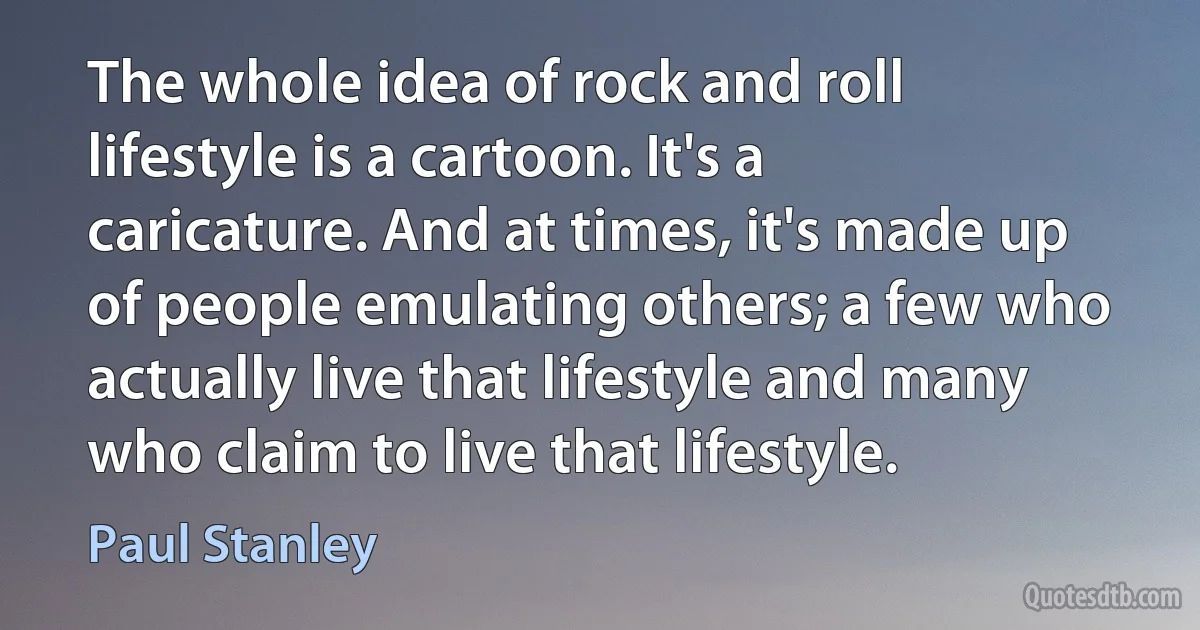 The whole idea of rock and roll lifestyle is a cartoon. It's a caricature. And at times, it's made up of people emulating others; a few who actually live that lifestyle and many who claim to live that lifestyle. (Paul Stanley)