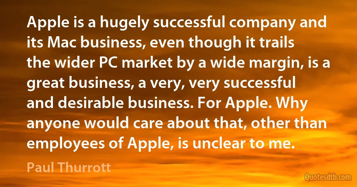 Apple is a hugely successful company and its Mac business, even though it trails the wider PC market by a wide margin, is a great business, a very, very successful and desirable business. For Apple. Why anyone would care about that, other than employees of Apple, is unclear to me. (Paul Thurrott)