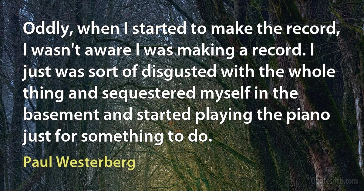 Oddly, when I started to make the record, I wasn't aware I was making a record. I just was sort of disgusted with the whole thing and sequestered myself in the basement and started playing the piano just for something to do. (Paul Westerberg)