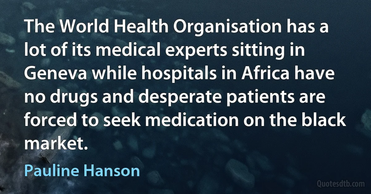 The World Health Organisation has a lot of its medical experts sitting in Geneva while hospitals in Africa have no drugs and desperate patients are forced to seek medication on the black market. (Pauline Hanson)