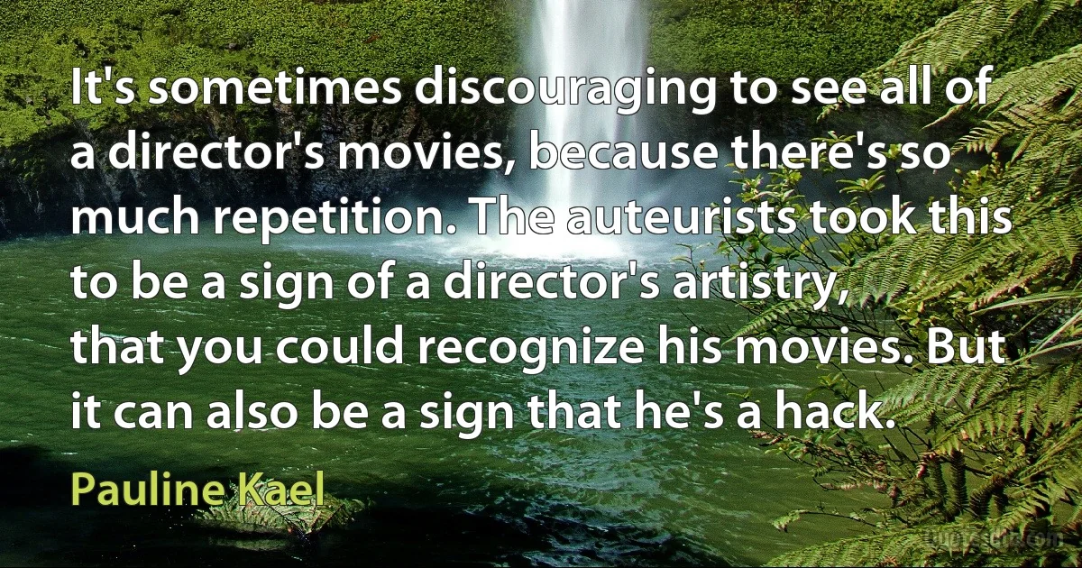 It's sometimes discouraging to see all of a director's movies, because there's so much repetition. The auteurists took this to be a sign of a director's artistry, that you could recognize his movies. But it can also be a sign that he's a hack. (Pauline Kael)