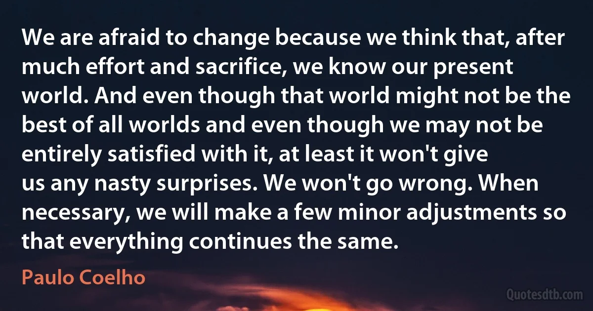 We are afraid to change because we think that, after much effort and sacrifice, we know our present world. And even though that world might not be the best of all worlds and even though we may not be entirely satisfied with it, at least it won't give us any nasty surprises. We won't go wrong. When necessary, we will make a few minor adjustments so that everything continues the same. (Paulo Coelho)