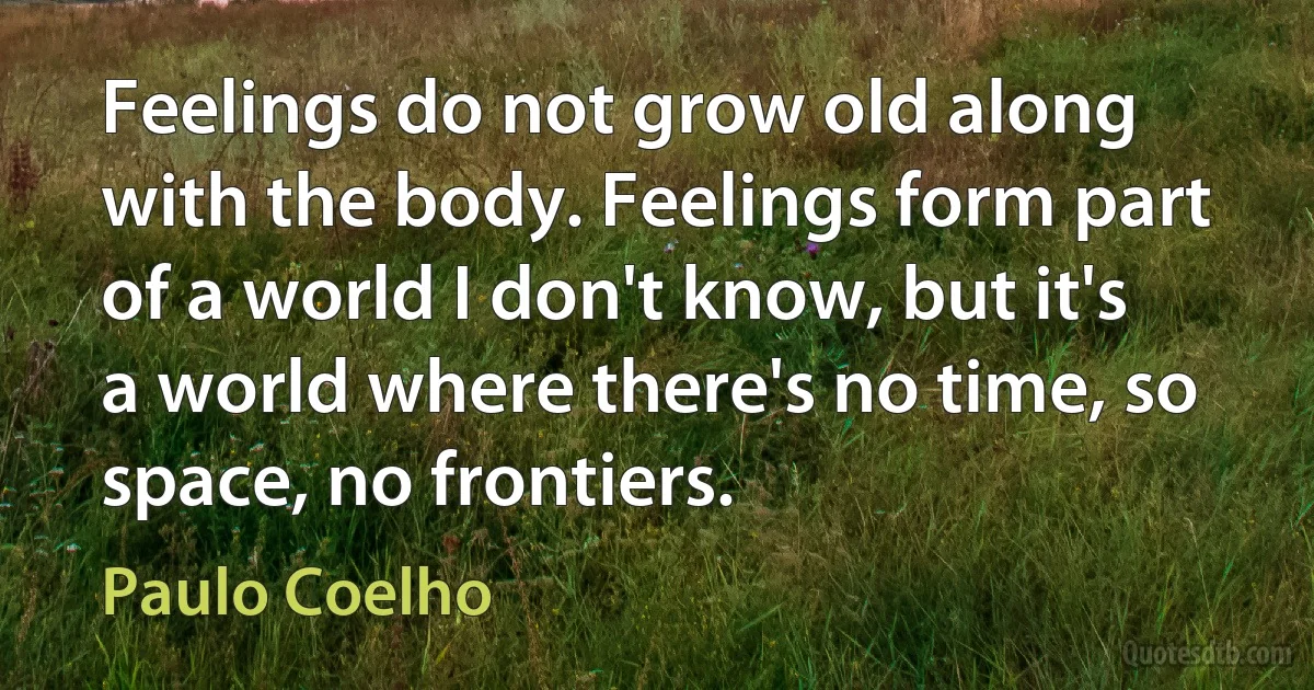 Feelings do not grow old along with the body. Feelings form part of a world I don't know, but it's a world where there's no time, so space, no frontiers. (Paulo Coelho)