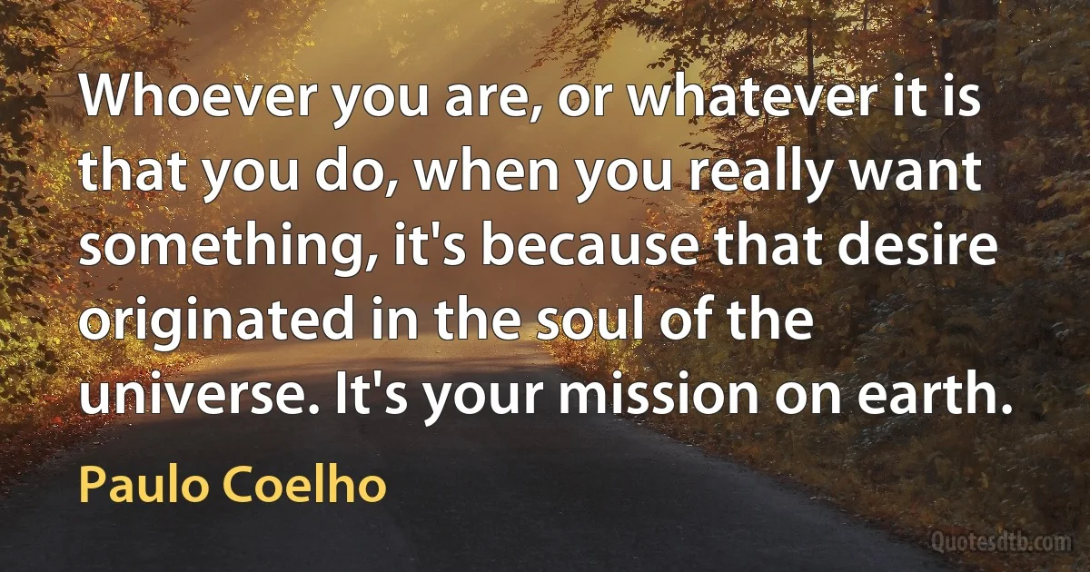 Whoever you are, or whatever it is that you do, when you really want something, it's because that desire originated in the soul of the universe. It's your mission on earth. (Paulo Coelho)