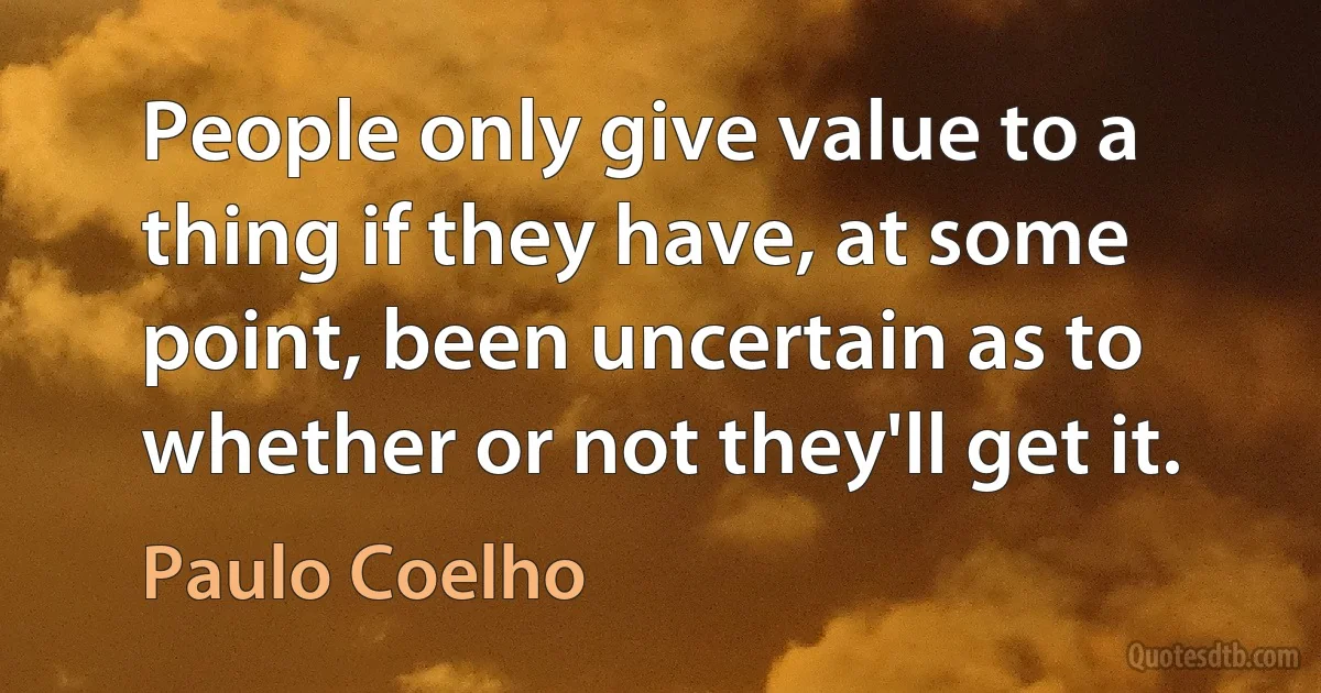 People only give value to a thing if they have, at some point, been uncertain as to whether or not they'll get it. (Paulo Coelho)