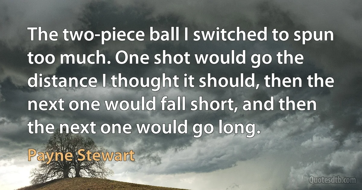 The two-piece ball I switched to spun too much. One shot would go the distance I thought it should, then the next one would fall short, and then the next one would go long. (Payne Stewart)