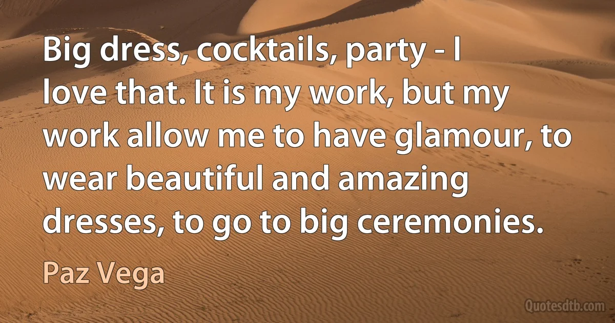 Big dress, cocktails, party - I love that. It is my work, but my work allow me to have glamour, to wear beautiful and amazing dresses, to go to big ceremonies. (Paz Vega)