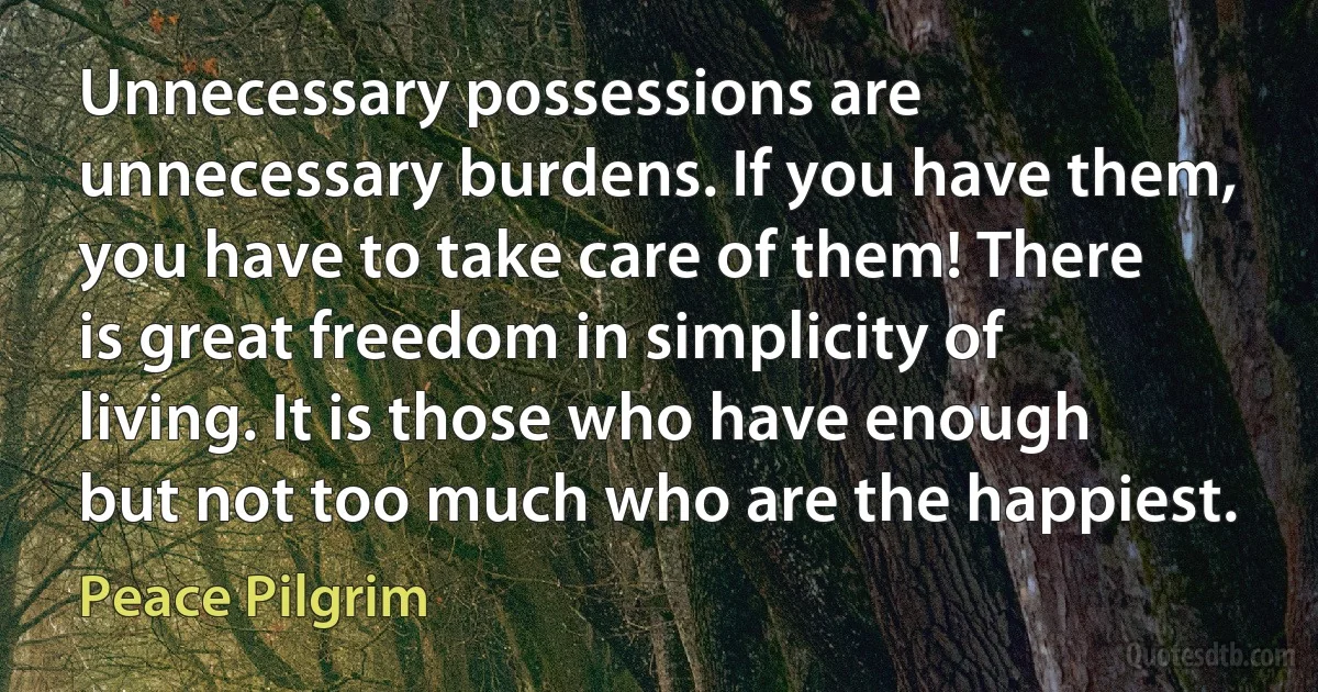 Unnecessary possessions are unnecessary burdens. If you have them, you have to take care of them! There is great freedom in simplicity of living. It is those who have enough but not too much who are the happiest. (Peace Pilgrim)