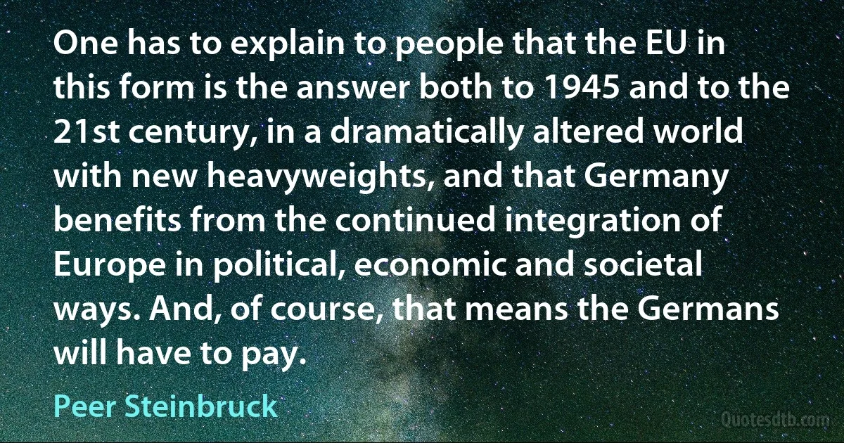 One has to explain to people that the EU in this form is the answer both to 1945 and to the 21st century, in a dramatically altered world with new heavyweights, and that Germany benefits from the continued integration of Europe in political, economic and societal ways. And, of course, that means the Germans will have to pay. (Peer Steinbruck)