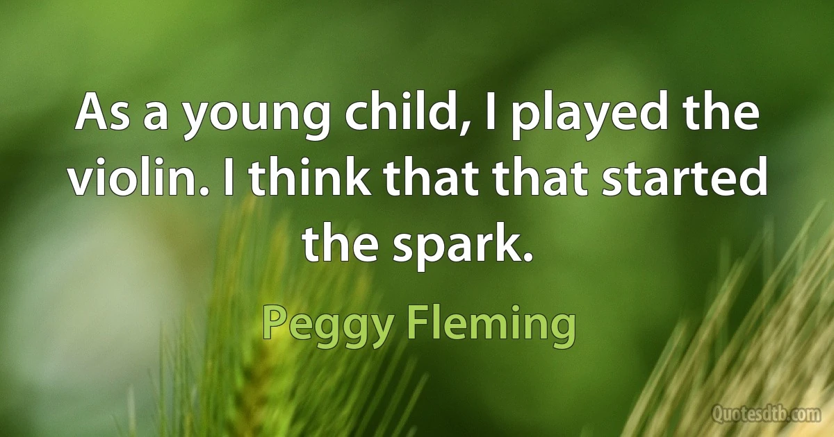 As a young child, I played the violin. I think that that started the spark. (Peggy Fleming)