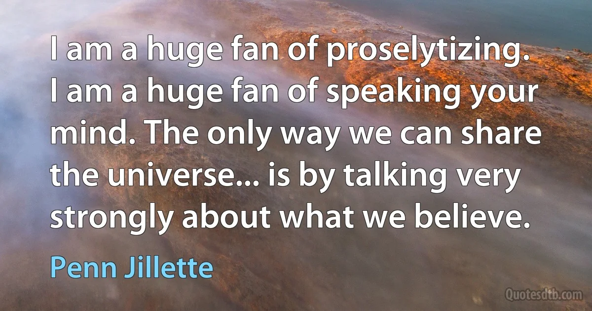 I am a huge fan of proselytizing. I am a huge fan of speaking your mind. The only way we can share the universe... is by talking very strongly about what we believe. (Penn Jillette)