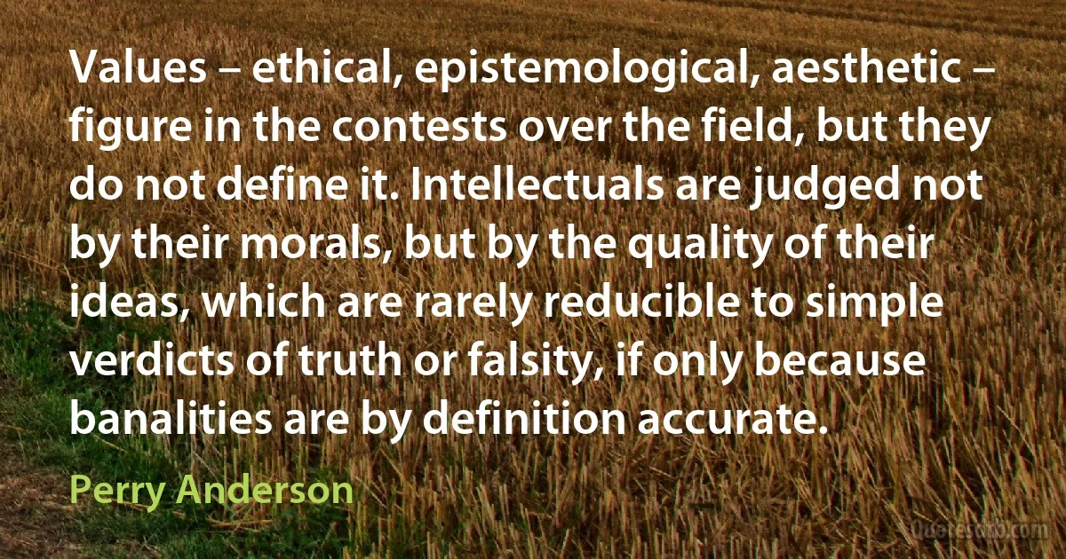 Values – ethical, epistemological, aesthetic – figure in the contests over the field, but they do not define it. Intellectuals are judged not by their morals, but by the quality of their ideas, which are rarely reducible to simple verdicts of truth or falsity, if only because banalities are by definition accurate. (Perry Anderson)