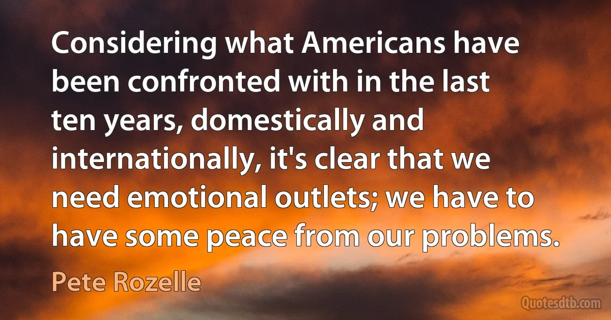 Considering what Americans have been confronted with in the last ten years, domestically and internationally, it's clear that we need emotional outlets; we have to have some peace from our problems. (Pete Rozelle)