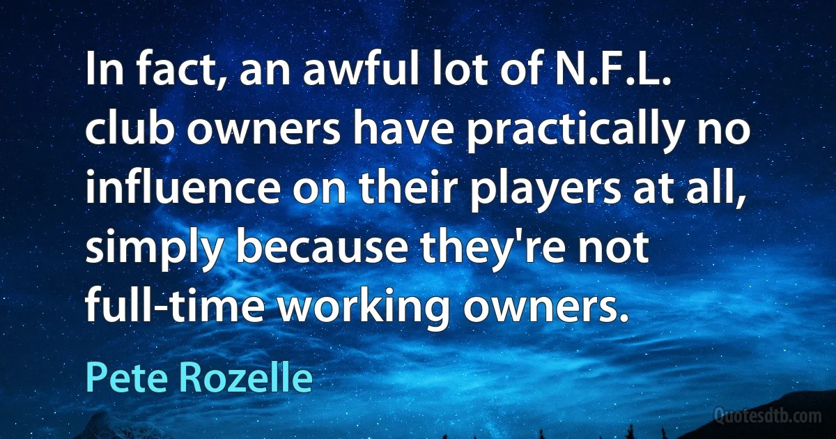 In fact, an awful lot of N.F.L. club owners have practically no influence on their players at all, simply because they're not full-time working owners. (Pete Rozelle)