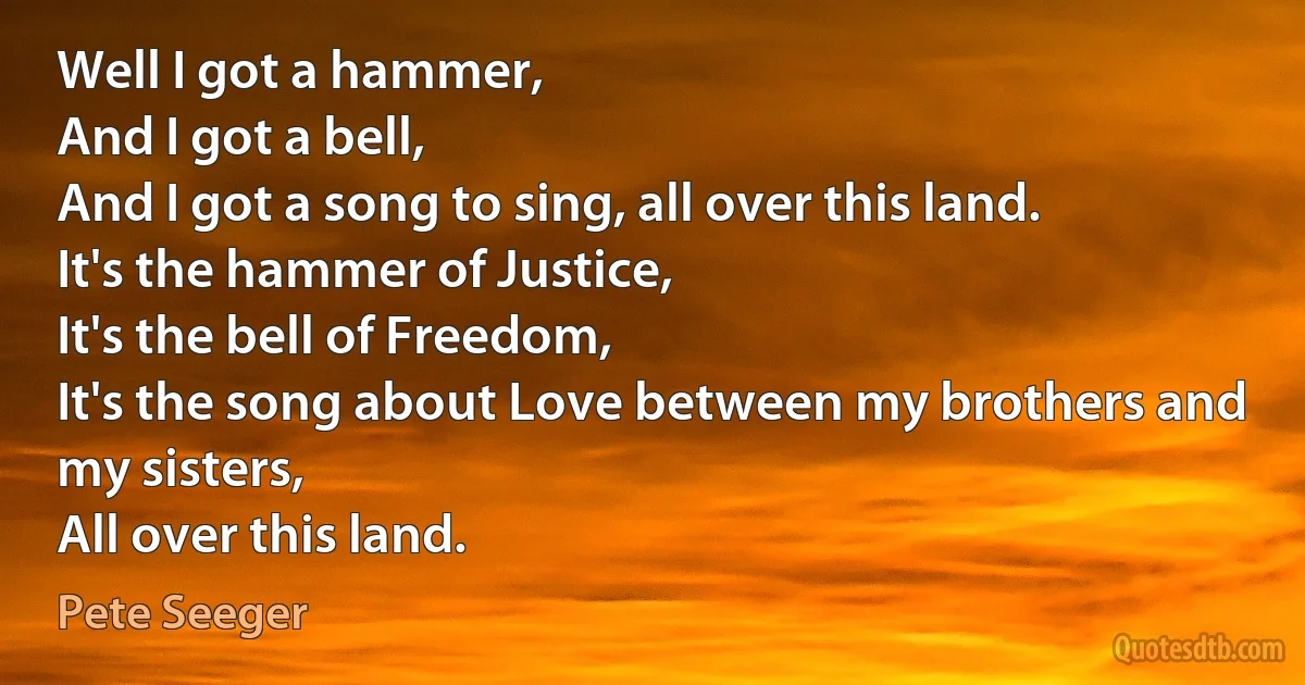 Well I got a hammer,
And I got a bell,
And I got a song to sing, all over this land.
It's the hammer of Justice,
It's the bell of Freedom,
It's the song about Love between my brothers and my sisters,
All over this land. (Pete Seeger)