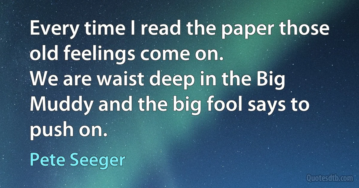 Every time I read the paper those old feelings come on.
We are waist deep in the Big Muddy and the big fool says to push on. (Pete Seeger)