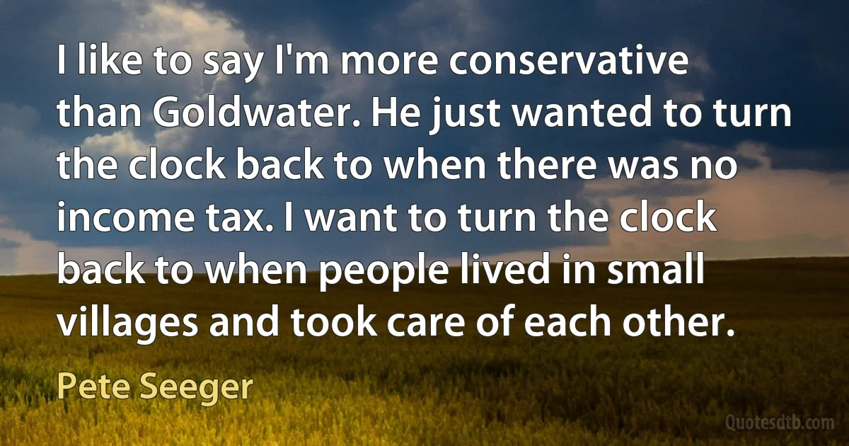 I like to say I'm more conservative than Goldwater. He just wanted to turn the clock back to when there was no income tax. I want to turn the clock back to when people lived in small villages and took care of each other. (Pete Seeger)