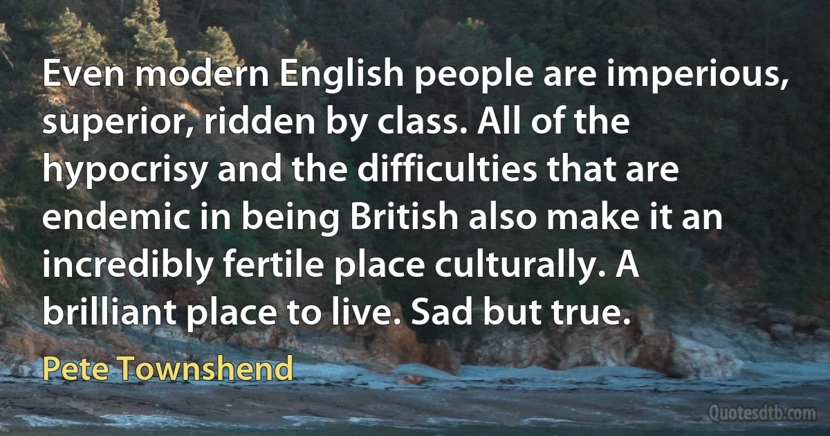 Even modern English people are imperious, superior, ridden by class. All of the hypocrisy and the difficulties that are endemic in being British also make it an incredibly fertile place culturally. A brilliant place to live. Sad but true. (Pete Townshend)